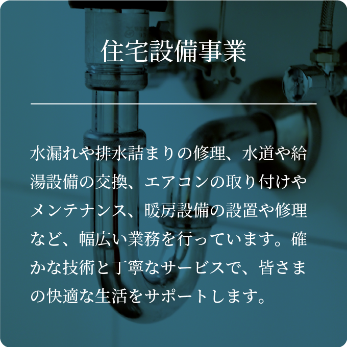 住宅設備事業・水漏れや排水詰まりの修理、水道や給湯設備の交換、エアコンの取り付けやメンテナンス、暖房設備の設置や修理など、幅広い業務を行っています。確かな技術と丁寧なサービスで、皆さまの快適な生活をサポートします。