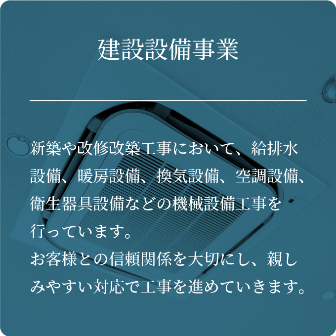 建設設備事業・新築や改修改築工事において、給排水設備、暖房設備、換気設備、空調設備、衛生器具設備などの機械設備工事を行っています。お客様との信頼関係を大切にし、親しみやすい対応で工事を進めていきます。